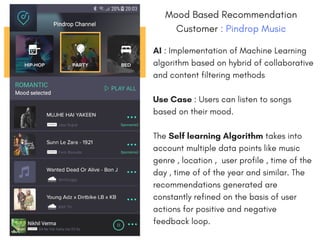 Mood Based Recommendation
Customer : Pindrop Music
AI : Implementation of Machine Learning
algorithm based on hybrid of collaborative
and content filtering methods
Use Case : Users can listen to songs
based on their mood.
The Self learning Algorithm takes into
account multiple data points like music
genre , location , user profile , time of the
day , time of of the year and similar. The
recommendations generated are
constantly refined on the basis of user
actions for positive and negative
feedback loop. 
 