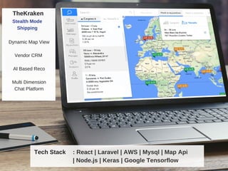 Dynamic Map View
Vendor CRM
AI Based Reco
Multi Dimension
Chat Platform
TheKraken
Stealth Mode
Shipping
: React | Laravel | AWS | Mysql | Map Api
| Node.js | Keras | Google Tensorflow
Tech Stack
 