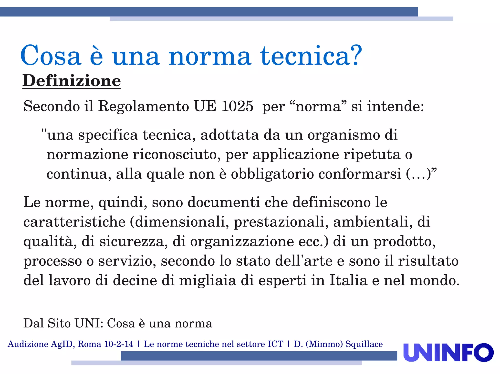 Audizione AgID, Roma 10­2­14 | Le norme tecniche nel settore ICT | D. (Mimmo) Squillace
Secondo il Regolamento UE 1025  per “norma” si intende:
"una specifica tecnica, adottata da un organismo di 
normazione riconosciuto, per applicazione ripetuta o 
continua, alla quale non è obbligatorio conformarsi (…)” 
Le norme, quindi, sono documenti che definiscono le 
caratteristiche (dimensionali, prestazionali, ambientali, di 
qualità, di sicurezza, di organizzazione ecc.) di un prodotto, 
processo o servizio, secondo lo stato dell'arte e sono il risultato 
del lavoro di decine di migliaia di esperti in Italia e nel mondo. 
Dal Sito UNI: Cosa è una norma
Cosa è una norma tecnica?
Definizione
 