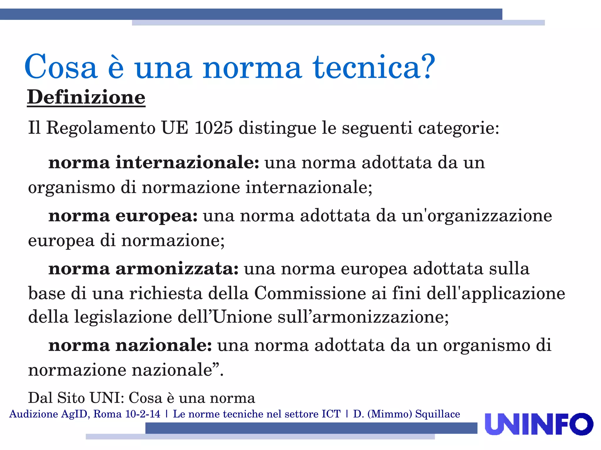 Audizione AgID, Roma 10­2­14 | Le norme tecniche nel settore ICT | D. (Mimmo) Squillace
Il Regolamento UE 1025 distingue le seguenti categorie:
    norma internazionale: una norma adottata da un 
organismo di normazione internazionale;
    norma europea: una norma adottata da un'organizzazione 
europea di normazione;
    norma armonizzata: una norma europea adottata sulla 
base di una richiesta della Commissione ai fini dell'applicazione 
della legislazione dell’Unione sull’armonizzazione;
    norma nazionale: una norma adottata da un organismo di 
normazione nazionale”.
Dal Sito UNI: Cosa è una norma
Cosa è una norma tecnica?
Definizione
 