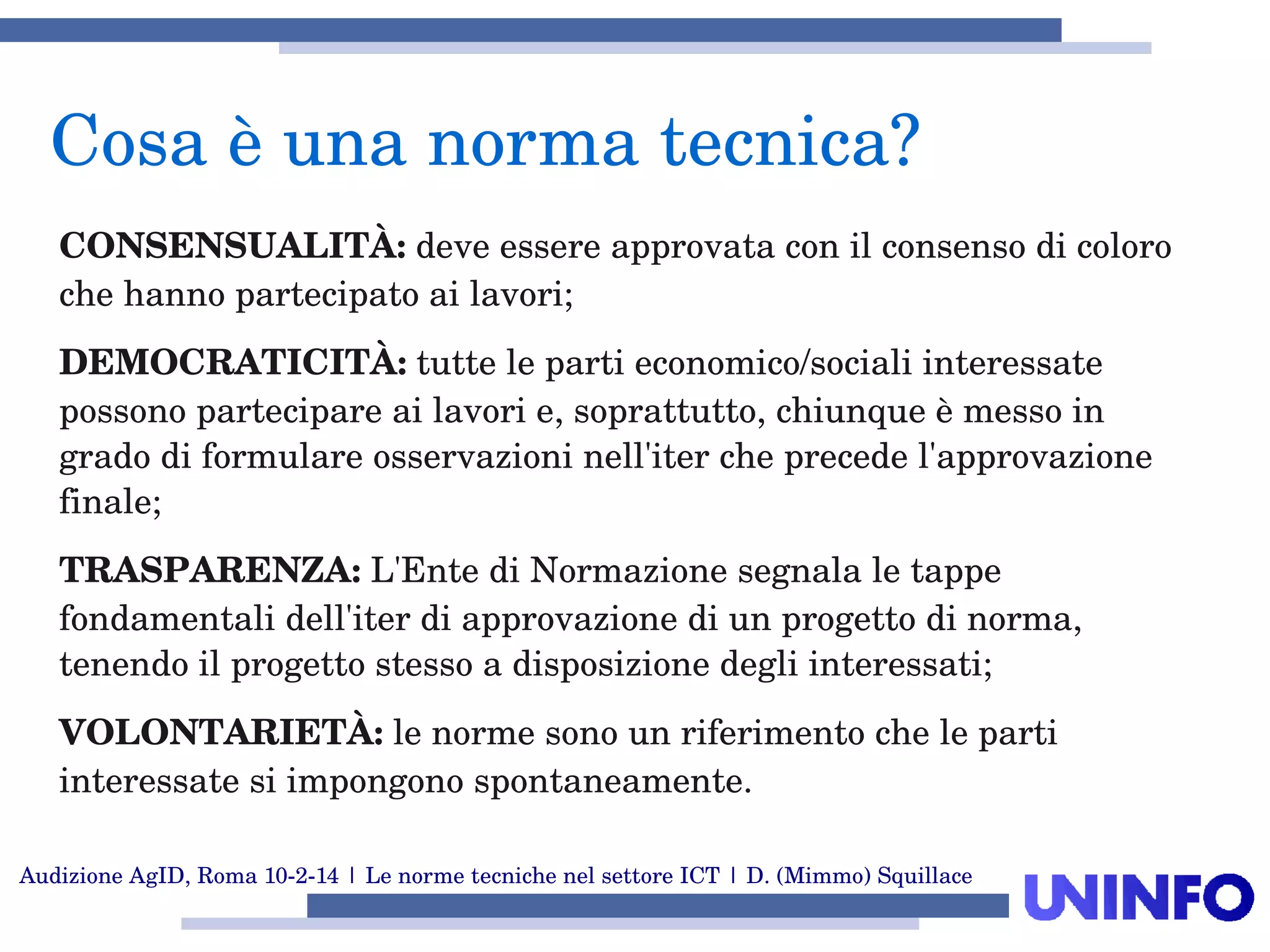 Audizione AgID, Roma 10­2­14 | Le norme tecniche nel settore ICT | D. (Mimmo) Squillace
CONSENSUALITÀ: deve essere approvata con il consenso di coloro 
che hanno partecipato ai lavori;
DEMOCRATICITÀ: tutte le parti economico/sociali interessate 
possono partecipare ai lavori e, soprattutto, chiunque è messo in 
grado di formulare osservazioni nell'iter che precede l'approvazione 
finale;
TRASPARENZA: L'Ente di Normazione segnala le tappe 
fondamentali dell'iter di approvazione di un progetto di norma, 
tenendo il progetto stesso a disposizione degli interessati;
VOLONTARIETÀ: le norme sono un riferimento che le parti 
interessate si impongono spontaneamente. 
Cosa è una norma tecnica?
 