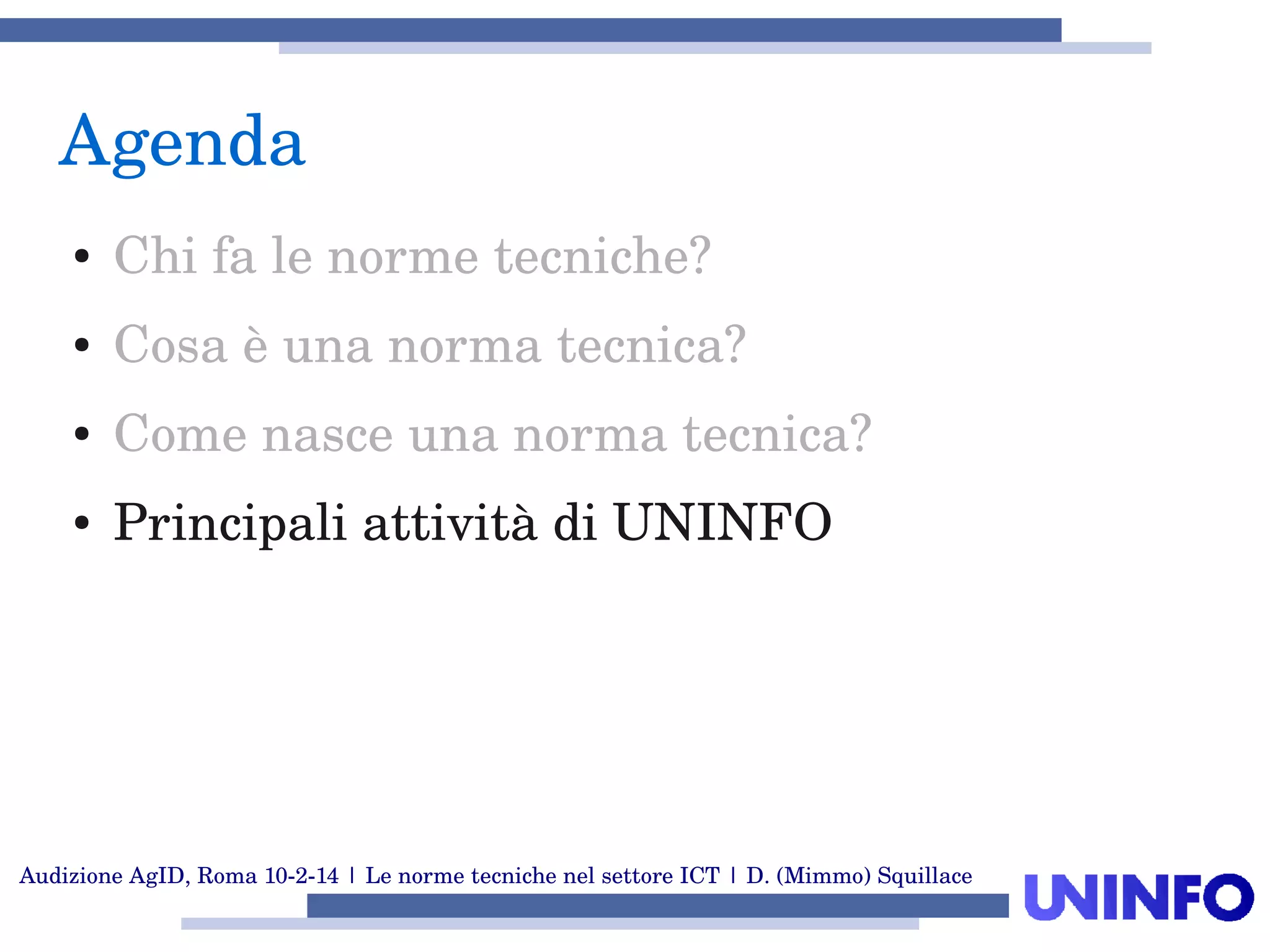 Audizione AgID, Roma 10­2­14 | Le norme tecniche nel settore ICT | D. (Mimmo) Squillace
Agenda
● Chi fa le norme tecniche?
● Cosa è una norma tecnica?
● Come nasce una norma tecnica?
● Principali attività di UNINFO
 