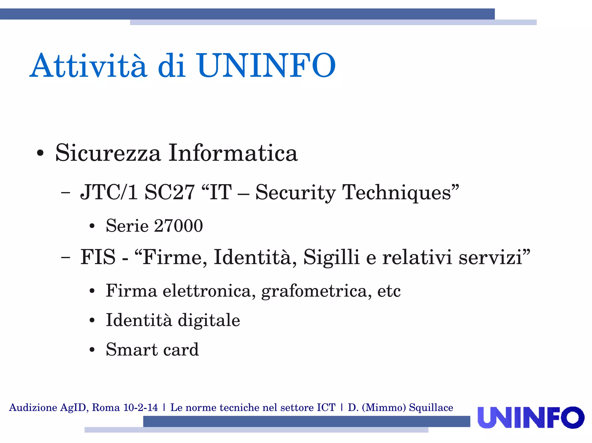Audizione AgID, Roma 10­2­14 | Le norme tecniche nel settore ICT | D. (Mimmo) Squillace
Attività di UNINFO
● Sicurezza Informatica
– JTC/1 SC27 “IT – Security Techniques” 
● Serie 27000
– FIS ­ “Firme, Identità, Sigilli e relativi servizi”
● Firma elettronica, grafometrica, etc
● Identità digitale
● Smart card 
 