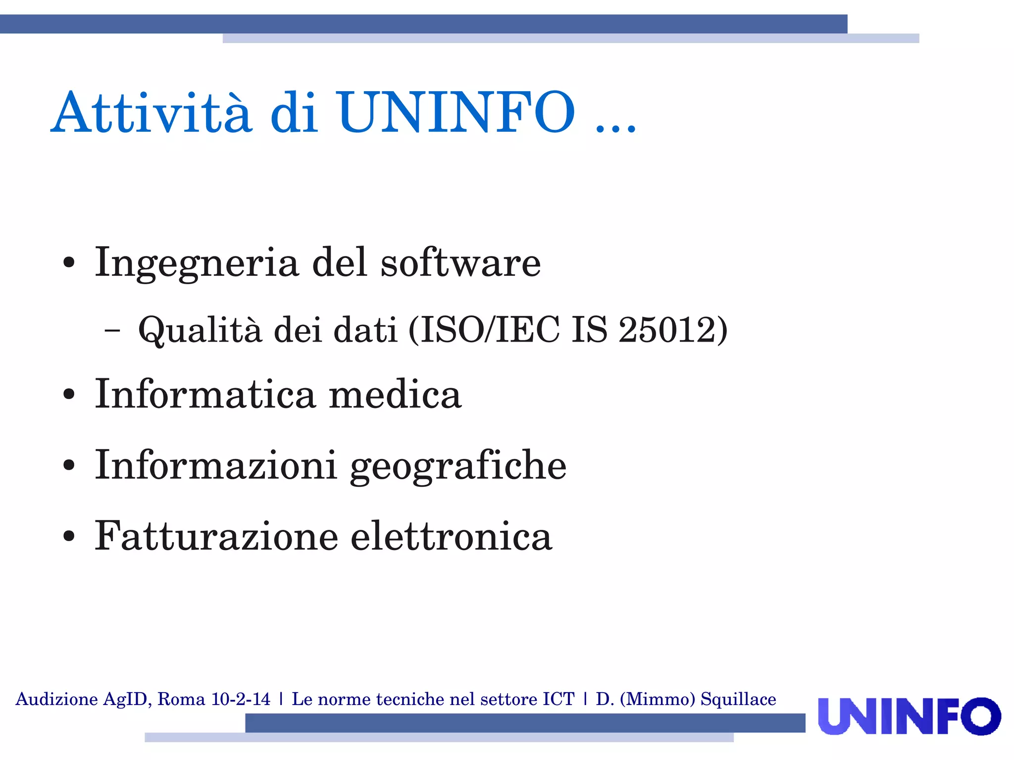Audizione AgID, Roma 10­2­14 | Le norme tecniche nel settore ICT | D. (Mimmo) Squillace
Attività di UNINFO ... 
● Ingegneria del software
– Qualità dei dati (ISO/IEC IS 25012)
● Informatica medica
● Informazioni geografiche
● Fatturazione elettronica
 