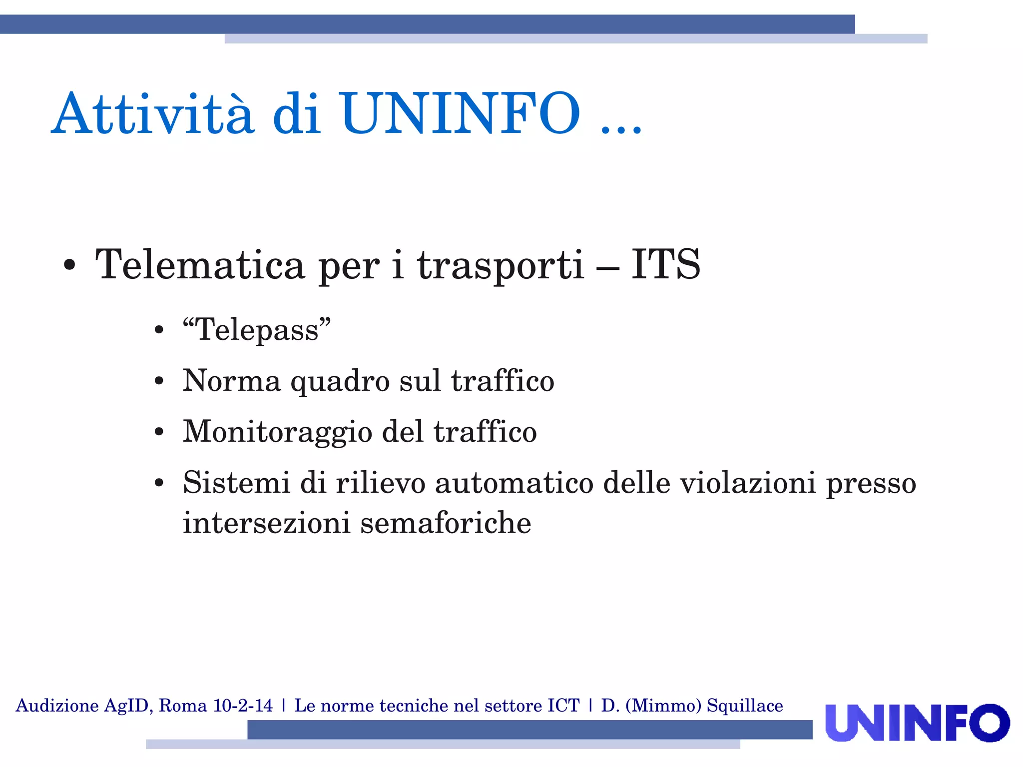 Audizione AgID, Roma 10­2­14 | Le norme tecniche nel settore ICT | D. (Mimmo) Squillace
Attività di UNINFO ... 
● Telematica per i trasporti – ITS
● “Telepass”
● Norma quadro sul traffico
● Monitoraggio del traffico
● Sistemi di rilievo automatico delle violazioni presso 
intersezioni semaforiche
 