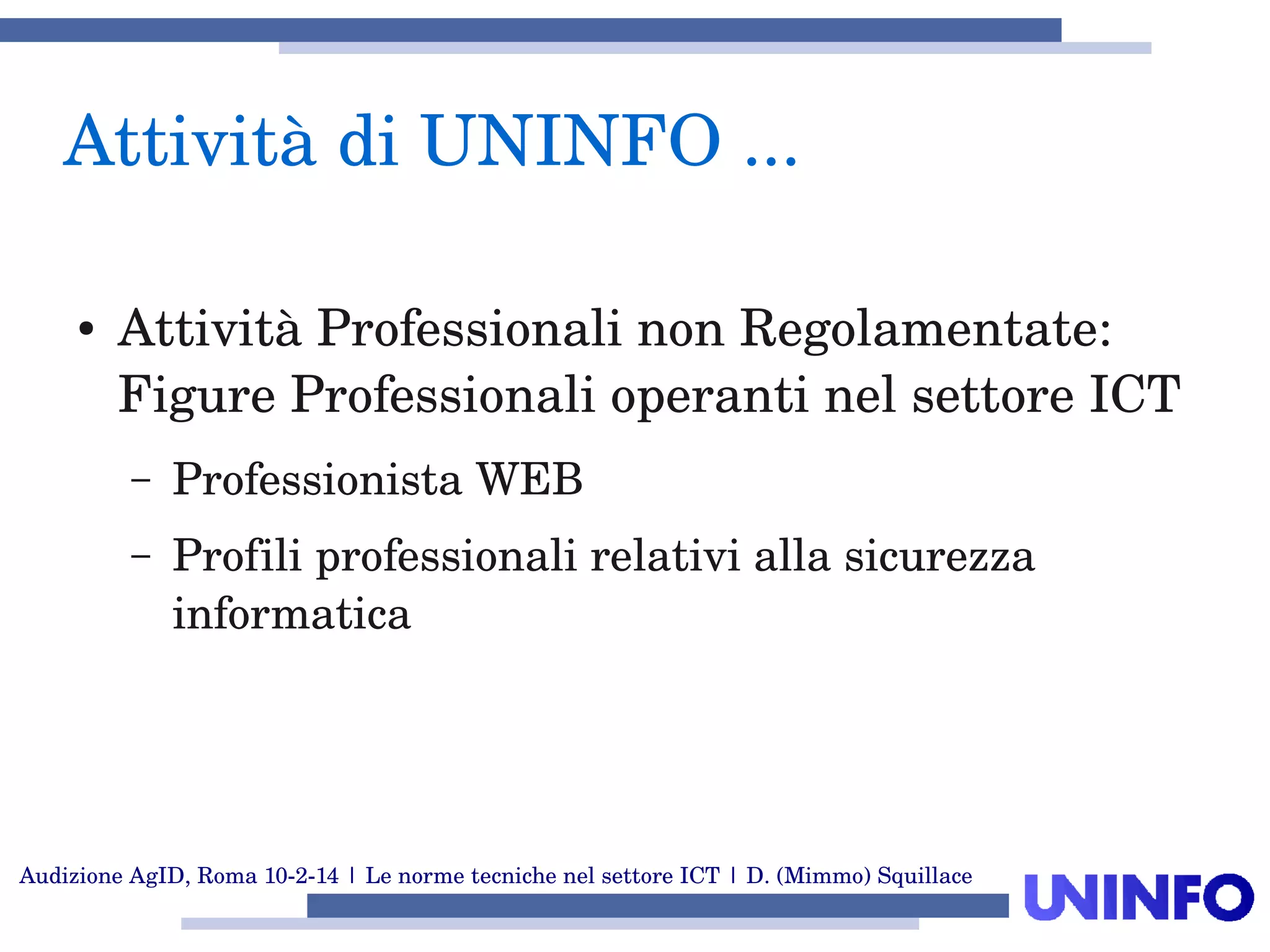 Audizione AgID, Roma 10­2­14 | Le norme tecniche nel settore ICT | D. (Mimmo) Squillace
Attività di UNINFO ... 
● Attività Professionali non Regolamentate: 
Figure Professionali operanti nel settore ICT
– Professionista WEB 
– Profili professionali relativi alla sicurezza 
informatica
 