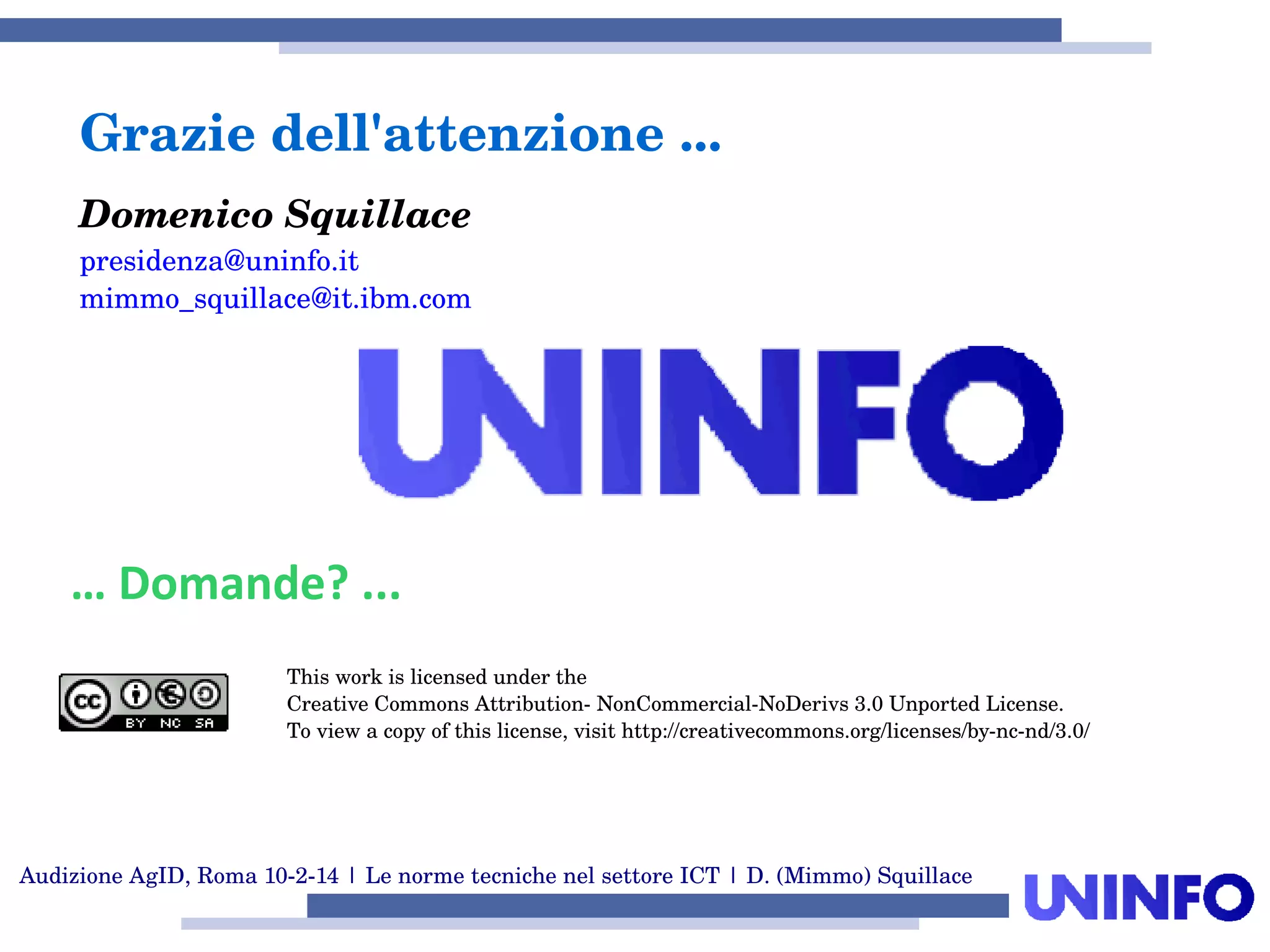 Audizione AgID, Roma 10­2­14 | Le norme tecniche nel settore ICT | D. (Mimmo) Squillace
Grazie dell'attenzione ...
Domenico Squillace
presidenza@uninfo.it
mimmo_squillace@it.ibm.com
… Domande? ...
This work is licensed under the
Creative Commons Attribution­ NonCommercial­NoDerivs 3.0 Unported License.
To view a copy of this license, visit http://creativecommons.org/licenses/by­nc­nd/3.0/
 