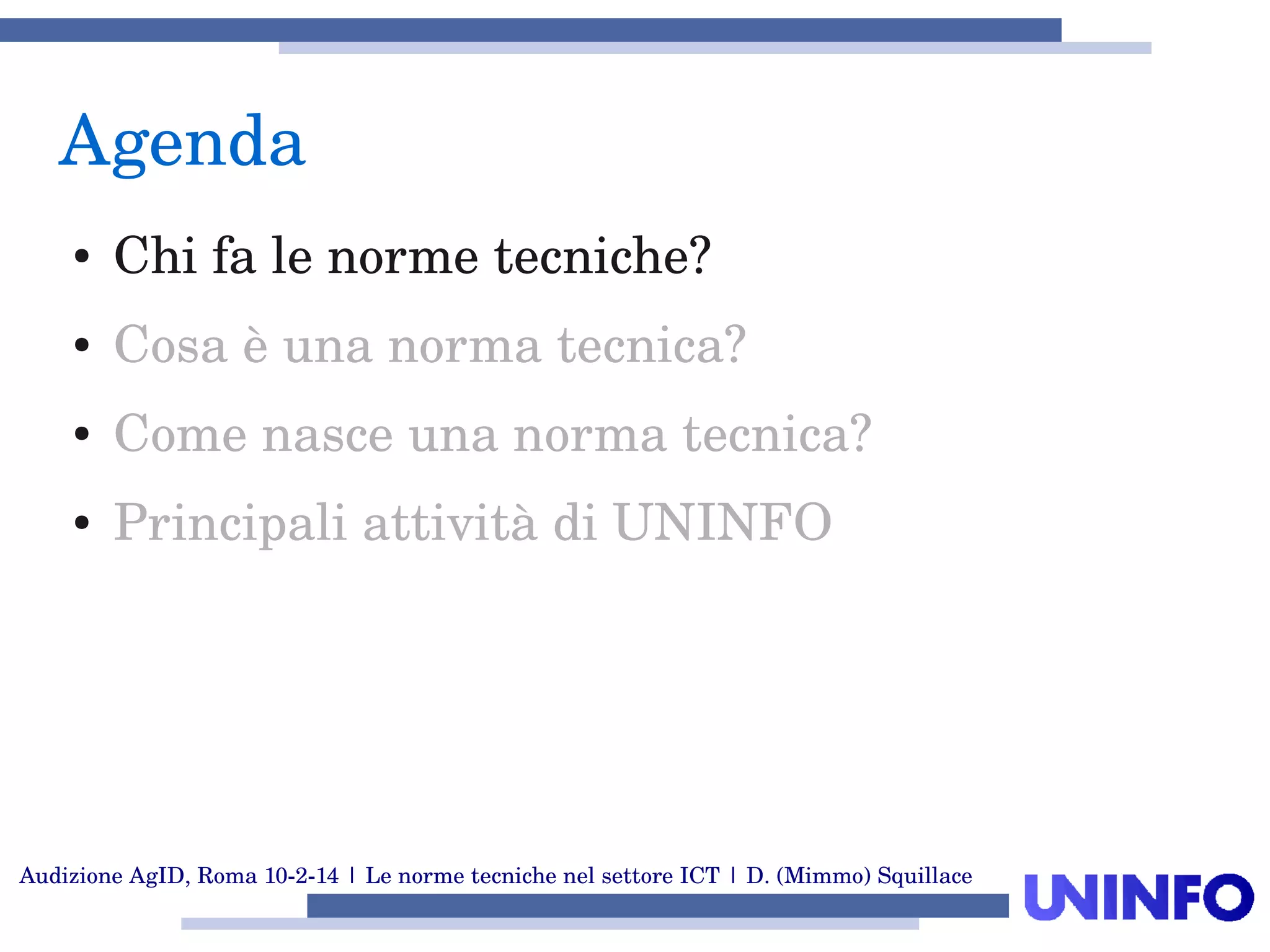 Audizione AgID, Roma 10­2­14 | Le norme tecniche nel settore ICT | D. (Mimmo) Squillace
Agenda
● Chi fa le norme tecniche?
● Cosa è una norma tecnica?
● Come nasce una norma tecnica?
● Principali attività di UNINFO
 