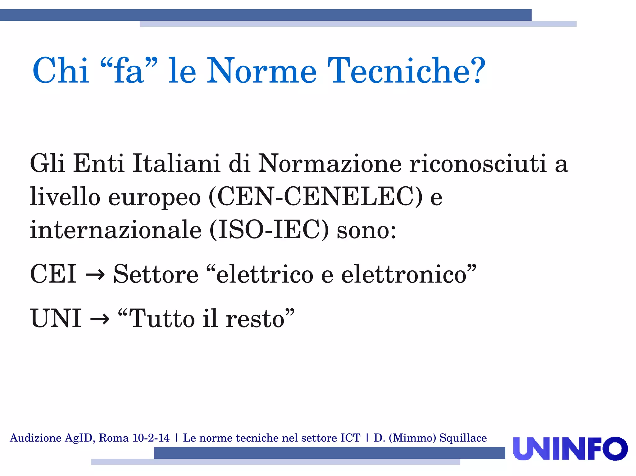 Audizione AgID, Roma 10­2­14 | Le norme tecniche nel settore ICT | D. (Mimmo) Squillace
Gli Enti Italiani di Normazione riconosciuti a 
livello europeo (CEN­CENELEC) e 
internazionale (ISO­IEC) sono:
CEI   Settore “elettrico e elettronico”→
UNI   “Tutto il resto”→
Chi “fa” le Norme Tecniche?
 