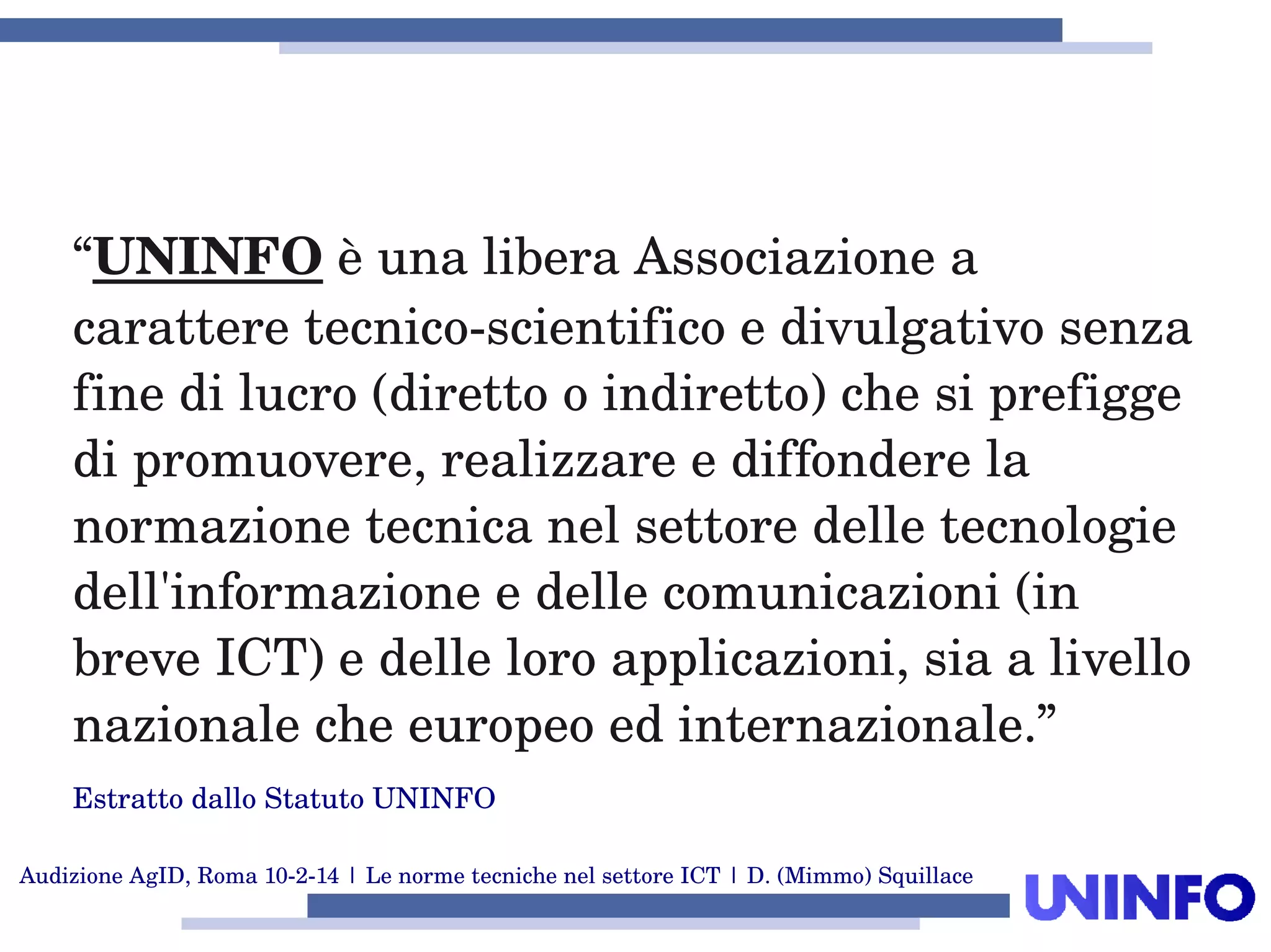 Audizione AgID, Roma 10­2­14 | Le norme tecniche nel settore ICT | D. (Mimmo) Squillace
“UNINFO è una libera Associazione a 
carattere tecnico­scientifico e divulgativo senza 
fine di lucro (diretto o indiretto) che si prefigge 
di promuovere, realizzare e diffondere la 
normazione tecnica nel settore delle tecnologie 
dell'informazione e delle comunicazioni (in 
breve ICT) e delle loro applicazioni, sia a livello 
nazionale che europeo ed internazionale.”
Estratto dallo Statuto UNINFO
 