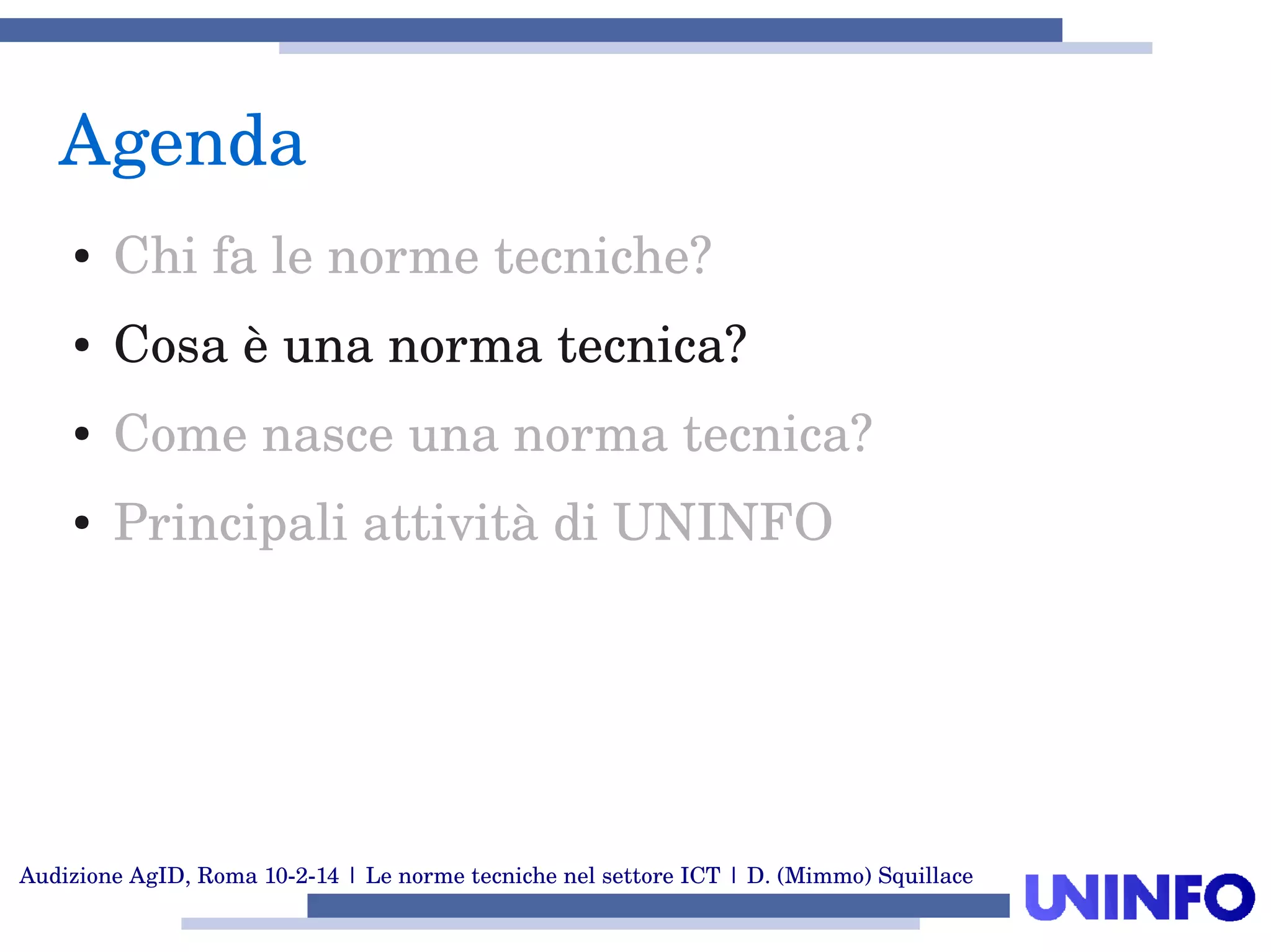 Audizione AgID, Roma 10­2­14 | Le norme tecniche nel settore ICT | D. (Mimmo) Squillace
Agenda
● Chi fa le norme tecniche?
● Cosa è una norma tecnica?
● Come nasce una norma tecnica?
● Principali attività di UNINFO
 