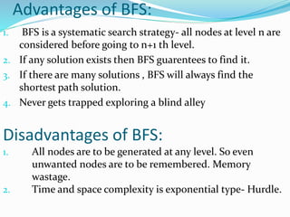 Advantages of BFS:
1. BFS is a systematic search strategy- all nodes at level n are
considered before going to n+1 th level.
2. If any solution exists then BFS guarentees to find it.
3. If there are many solutions , BFS will always find the
shortest path solution.
4. Never gets trapped exploring a blind alley
Disadvantages of BFS:
1. All nodes are to be generated at any level. So even
unwanted nodes are to be remembered. Memory
wastage.
2. Time and space complexity is exponential type- Hurdle.
 