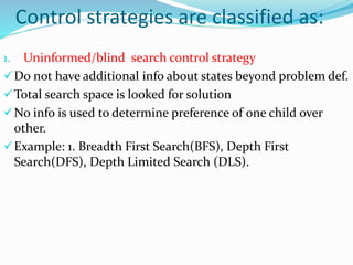 Control strategies are classified as:
1. Uninformed/blind search control strategy
Do not have additional info about states beyond problem def.
Total search space is looked for solution
No info is used to determine preference of one child over
other.
Example: 1. Breadth First Search(BFS), Depth First
Search(DFS), Depth Limited Search (DLS).
 