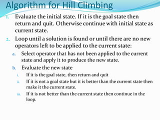 Algorithm for Hill Climbing
1. Evaluate the initial state. If it is the goal state then
return and quit. Otherwise continue with initial state as
current state.
2. Loop until a solution is found or until there are no new
operators left to be applied to the current state:
a. Select operator that has not been applied to the current
state and apply it to produce the new state.
b. Evaluate the new state
i. If it is the goal state, then return and quit
ii. If it is not a goal state but it is better than the current state then
make it the current state.
iii. If it is not better than the current state then continue in the
loop.
 