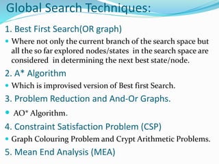 Global Search Techniques:
1. Best First Search(OR graph)
 Where not only the current branch of the search space but
all the so far explored nodes/states in the search space are
considered in determining the next best state/node.
2. A* Algorithm
 Which is improvised version of Best first Search.
3. Problem Reduction and And-Or Graphs.
 AO* Algorithm.
4. Constraint Satisfaction Problem (CSP)
 Graph Colouring Problem and Crypt Arithmetic Problems.
5. Mean End Analysis (MEA)
 