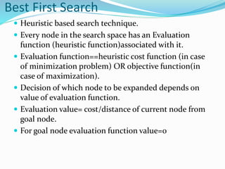 Best First Search
 Heuristic based search technique.
 Every node in the search space has an Evaluation
function (heuristic function)associated with it.
 Evaluation function==heuristic cost function (in case
of minimization problem) OR objective function(in
case of maximization).
 Decision of which node to be expanded depends on
value of evaluation function.
 Evaluation value= cost/distance of current node from
goal node.
 For goal node evaluation function value=0
 