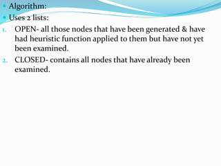  Algorithm:
 Uses 2 lists:
1. OPEN- all those nodes that have been generated & have
had heuristic function applied to them but have not yet
been examined.
2. CLOSED- contains all nodes that have already been
examined.
 