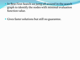 In Best First Search we jump all around in the search
graph to identify the nodes with minimal evaluation
function value.
 Gives faster solutions but still no guarantee.
 