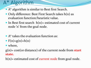 A* Algorithm
 A* algorithm is similar to Best first Search.
 Only difference: Best First Search takes h(n) as
evaluation function/heuristic value.
 In Best first search h(n)= estimated cost of current
node ’n’ from the goal node.
 A* takes the evaluation function as:
 F(n)=g(n)+h(n)
 where,
g(n)= cost(or distance) of the current node from start
state.
h(n)= estimated cost of current node from goal node.
 