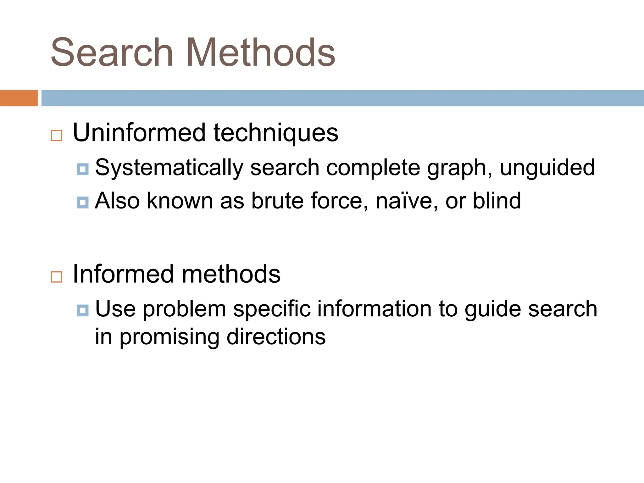 Search Methods
 Uninformed techniques
 Systematically search complete graph, unguided
 Also known as brute force, naïve, or blind
 Informed methods
 Use problem specific information to guide search
in promising directions
 