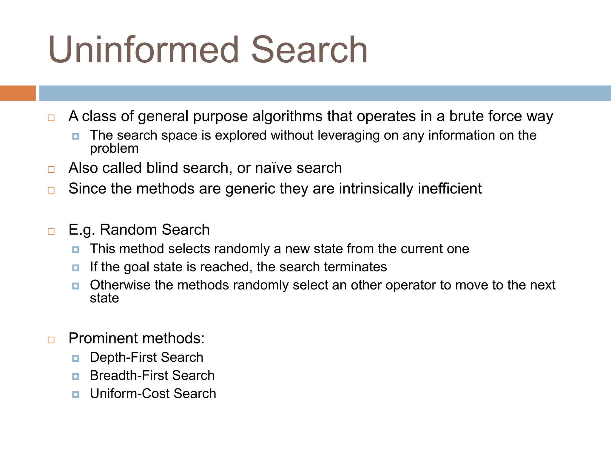Uninformed Search
 A class of general purpose algorithms that operates in a brute force way
 The search space is explored without leveraging on any information on the
problem
 Also called blind search, or naïve search
 Since the methods are generic they are intrinsically inefficient
 E.g. Random Search
 This method selects randomly a new state from the current one
 If the goal state is reached, the search terminates
 Otherwise the methods randomly select an other operator to move to the next
state
 Prominent methods:
 Depth-First Search
 Breadth-First Search
 Uniform-Cost Search
 