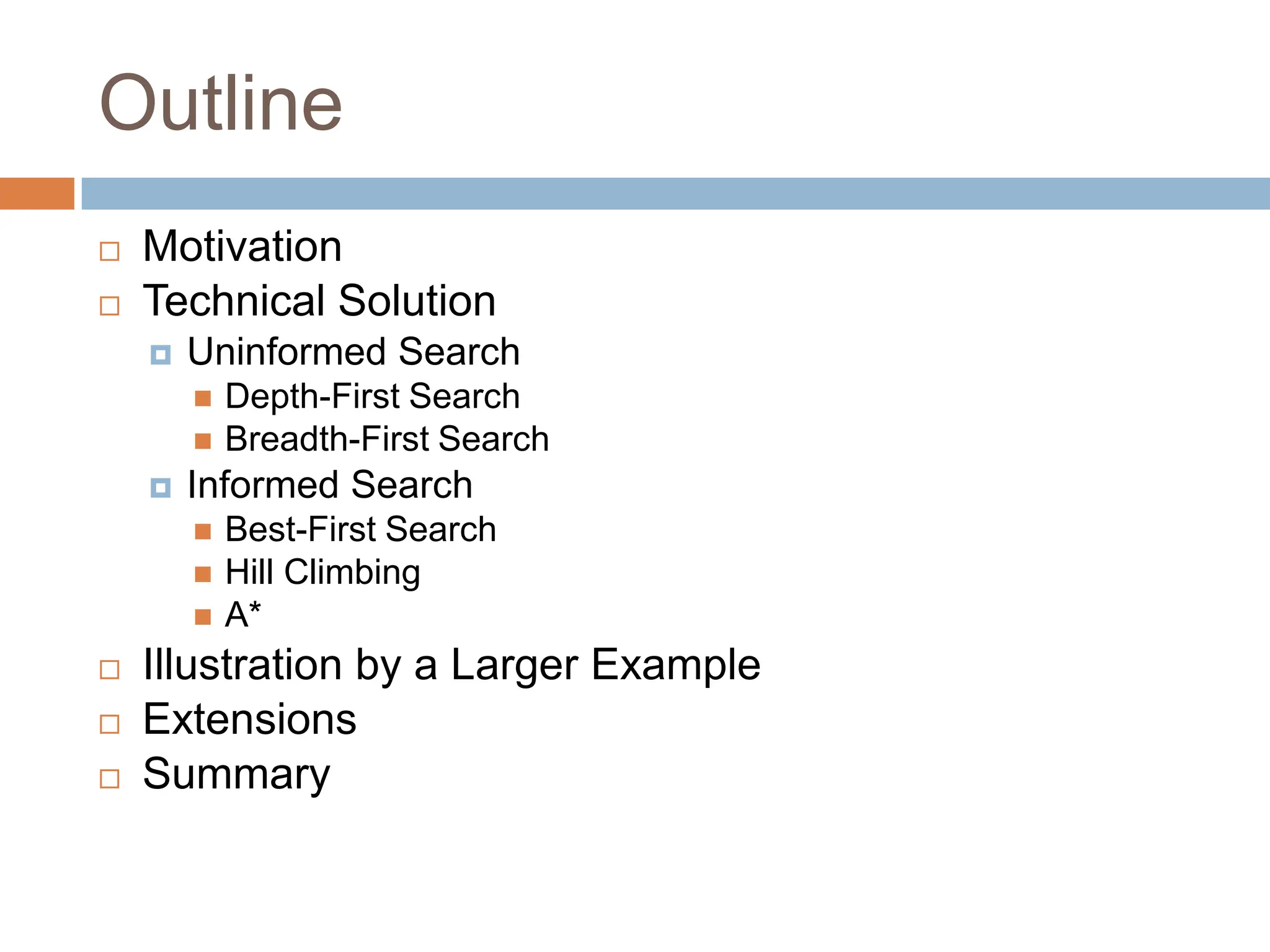 Outline
 Motivation
 Technical Solution
 Uninformed Search
 Depth-First Search
 Breadth-First Search
 Informed Search
 Best-First Search
 Hill Climbing
 A*
 Illustration by a Larger Example
 Extensions
 Summary
 