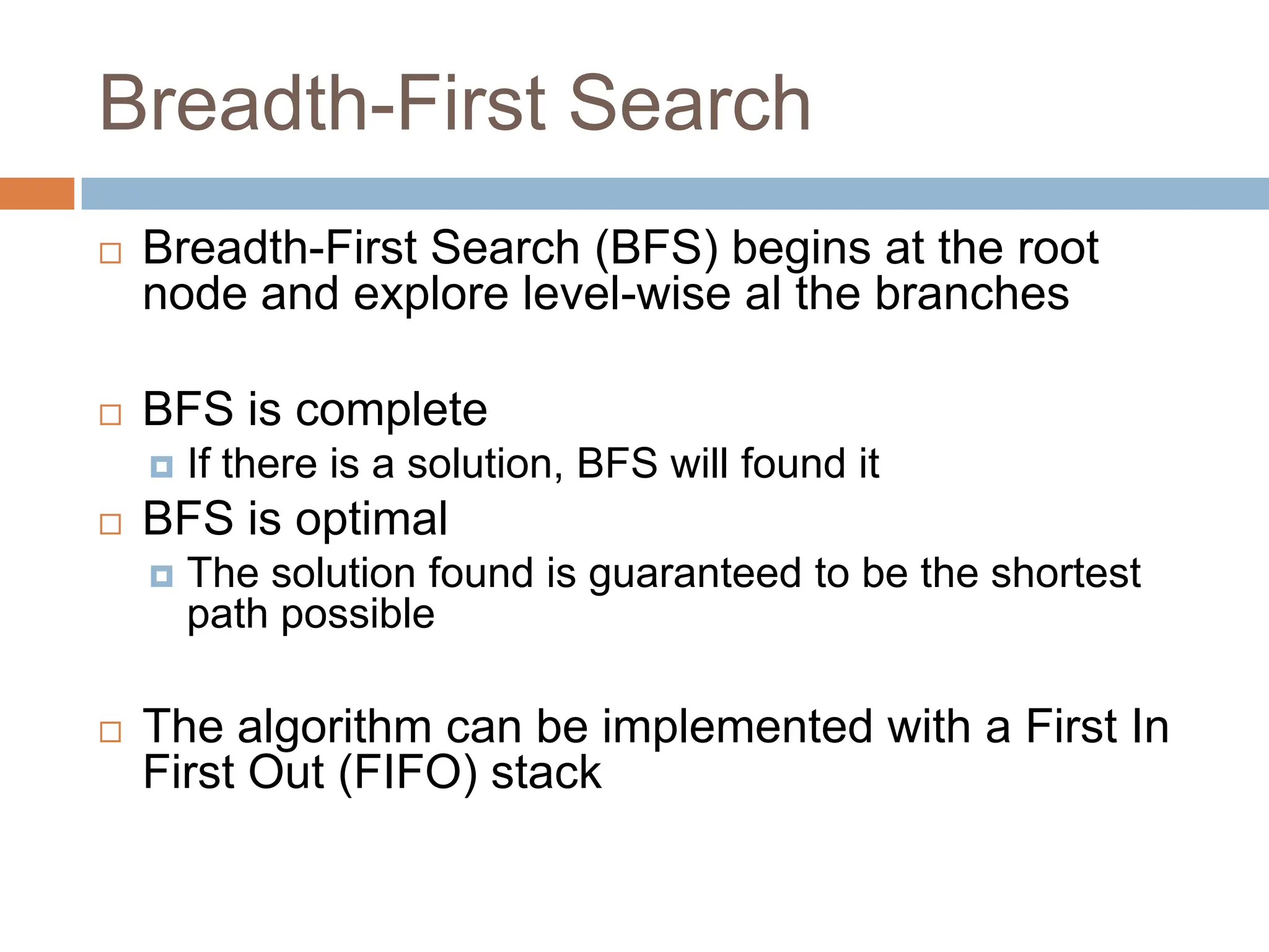 Breadth-First Search
 Breadth-First Search (BFS) begins at the root
node and explore level-wise al the branches
 BFS is complete
 If there is a solution, BFS will found it
 BFS is optimal
 The solution found is guaranteed to be the shortest
path possible
 The algorithm can be implemented with a First In
First Out (FIFO) stack
 