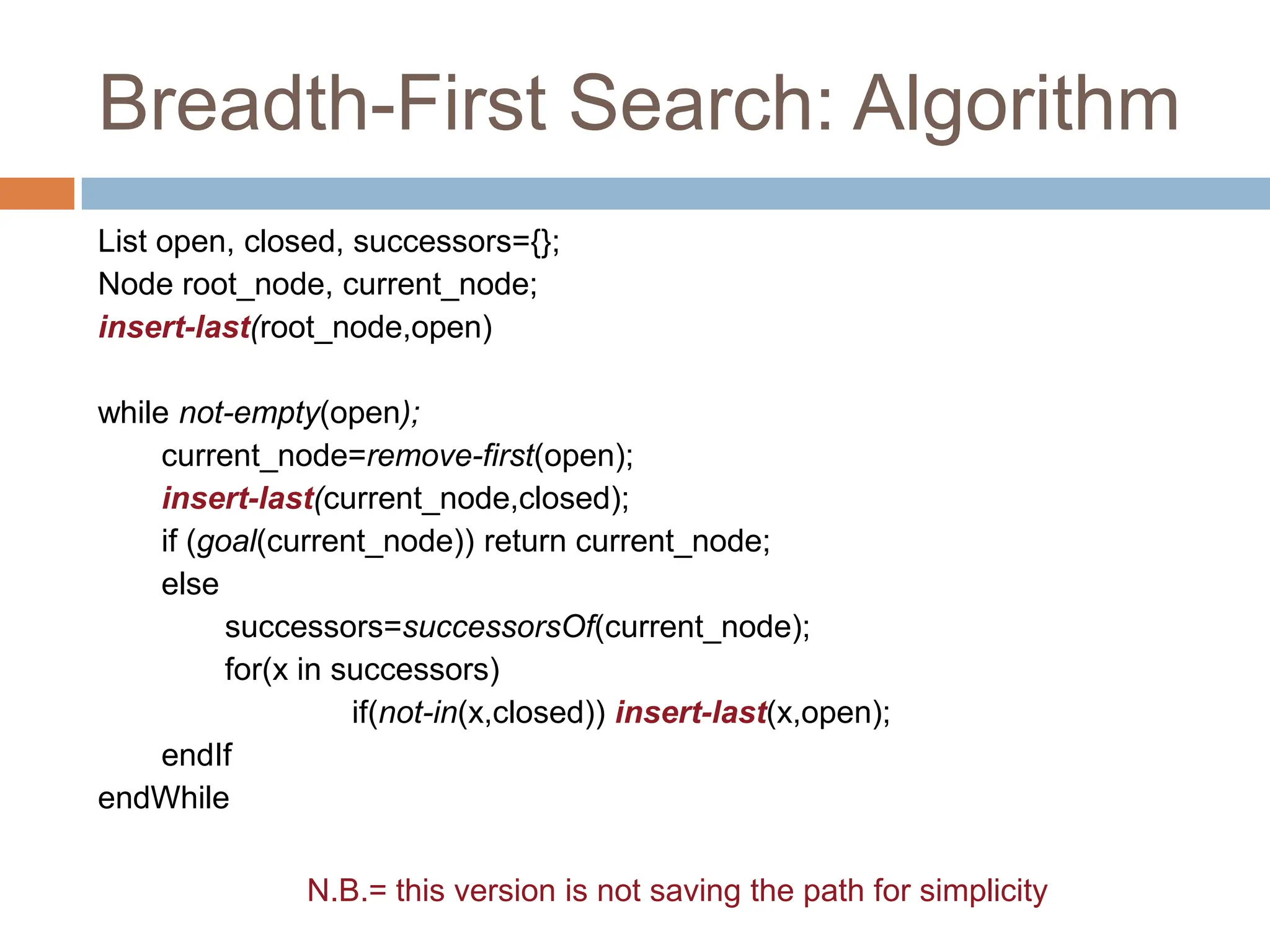 Breadth-First Search: Algorithm
List open, closed, successors={};
Node root_node, current_node;
insert-last(root_node,open)
while not-empty(open);
current_node=remove-first(open);
insert-last(current_node,closed);
if (goal(current_node)) return current_node;
else
successors=successorsOf(current_node);
for(x in successors)
if(not-in(x,closed)) insert-last(x,open);
endIf
endWhile
N.B.= this version is not saving the path for simplicity
 
