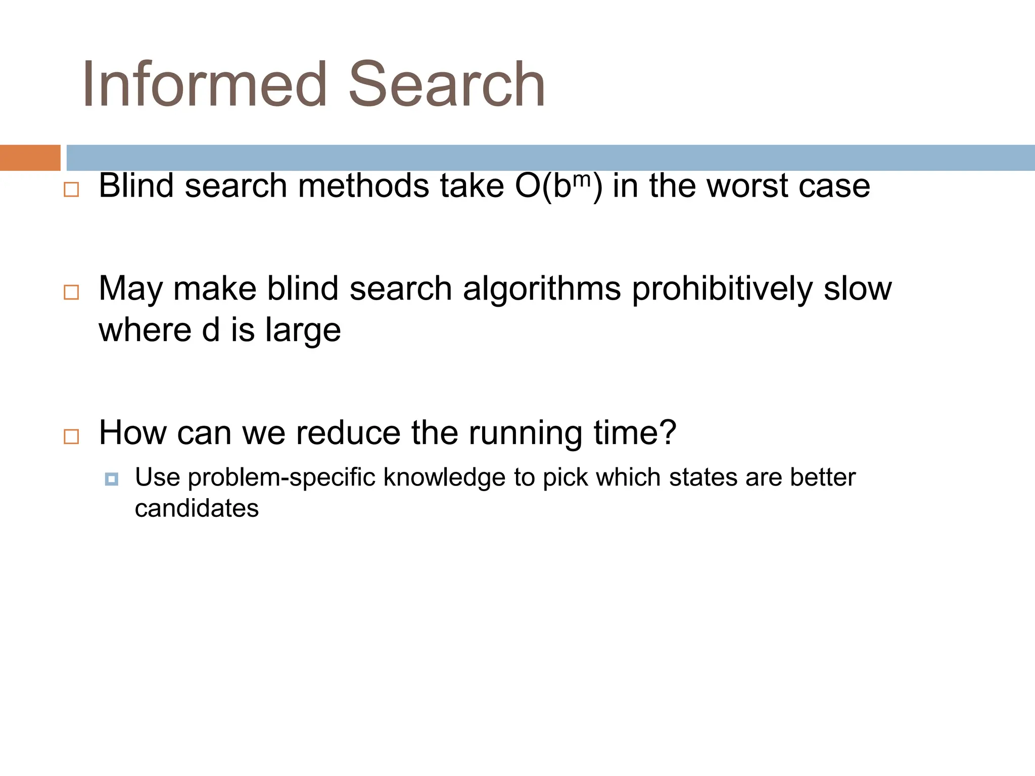 Informed Search
 Blind search methods take O(bm) in the worst case
 May make blind search algorithms prohibitively slow
where d is large
 How can we reduce the running time?
 Use problem-specific knowledge to pick which states are better
candidates
 