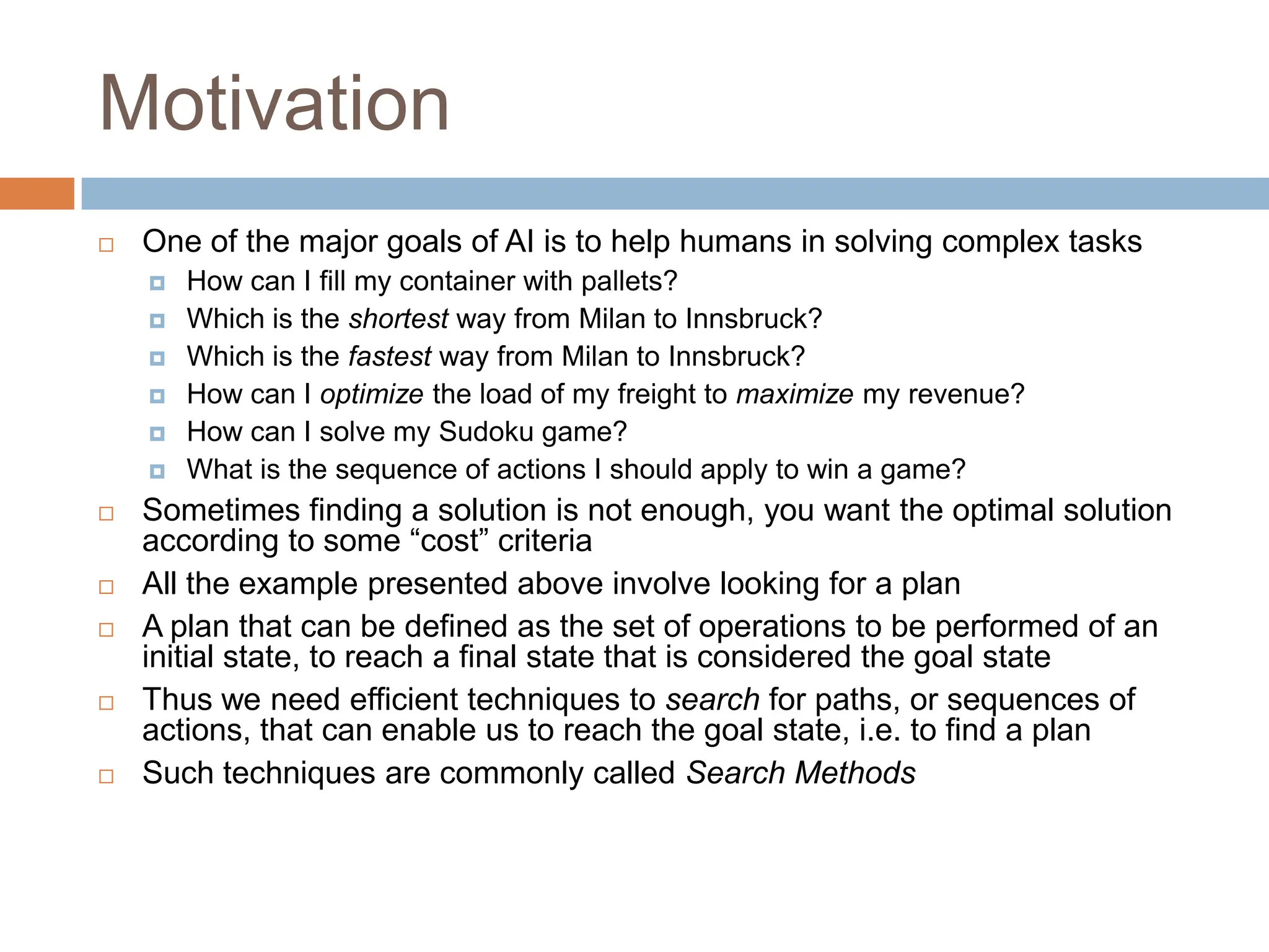 Motivation
 One of the major goals of AI is to help humans in solving complex tasks
 How can I fill my container with pallets?
 Which is the shortest way from Milan to Innsbruck?
 Which is the fastest way from Milan to Innsbruck?
 How can I optimize the load of my freight to maximize my revenue?
 How can I solve my Sudoku game?
 What is the sequence of actions I should apply to win a game?
 Sometimes finding a solution is not enough, you want the optimal solution
according to some “cost” criteria
 All the example presented above involve looking for a plan
 A plan that can be defined as the set of operations to be performed of an
initial state, to reach a final state that is considered the goal state
 Thus we need efficient techniques to search for paths, or sequences of
actions, that can enable us to reach the goal state, i.e. to find a plan
 Such techniques are commonly called Search Methods
 