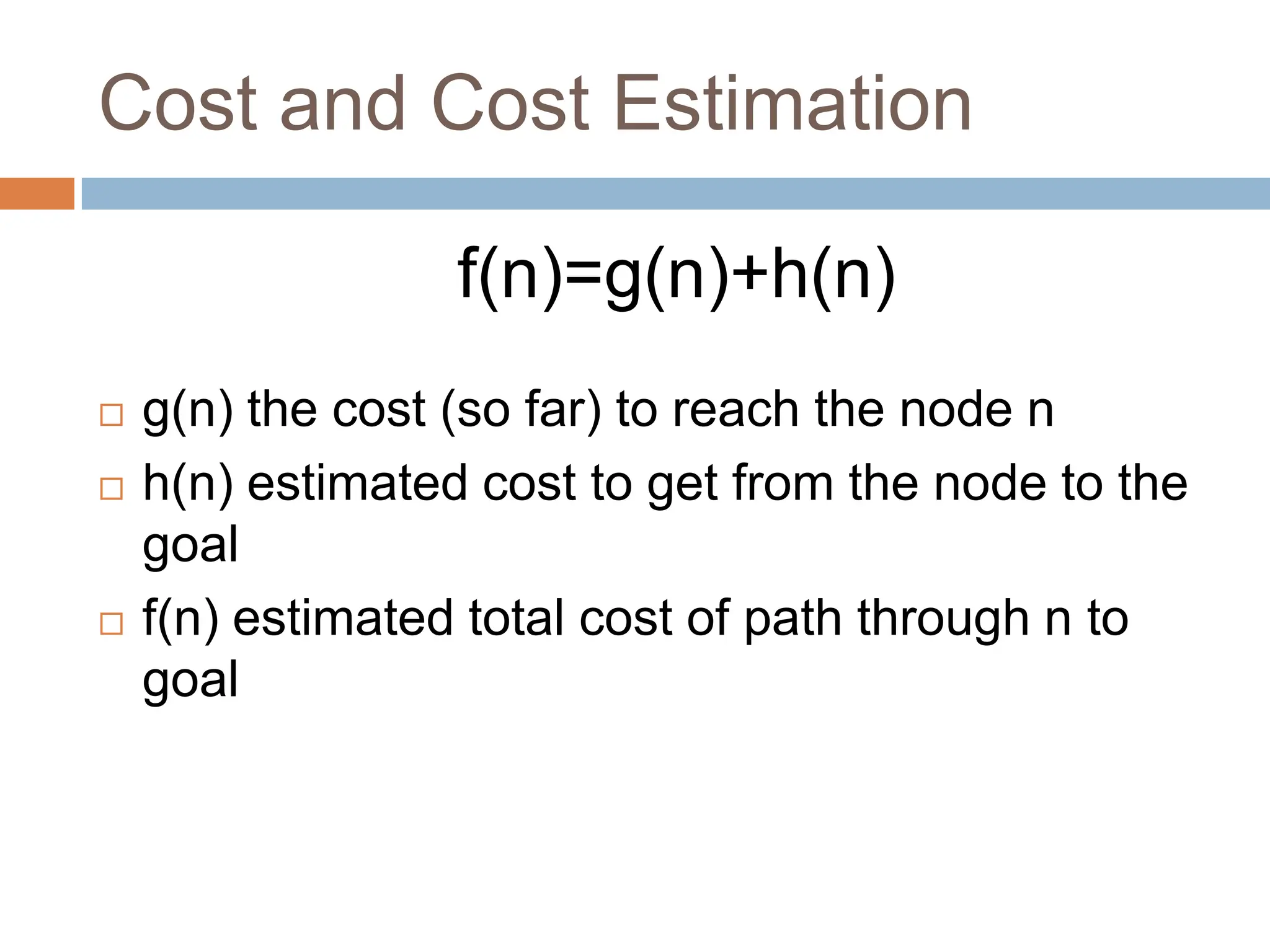 Cost and Cost Estimation
f(n)=g(n)+h(n)
 g(n) the cost (so far) to reach the node n
 h(n) estimated cost to get from the node to the
goal
 f(n) estimated total cost of path through n to
goal
 
