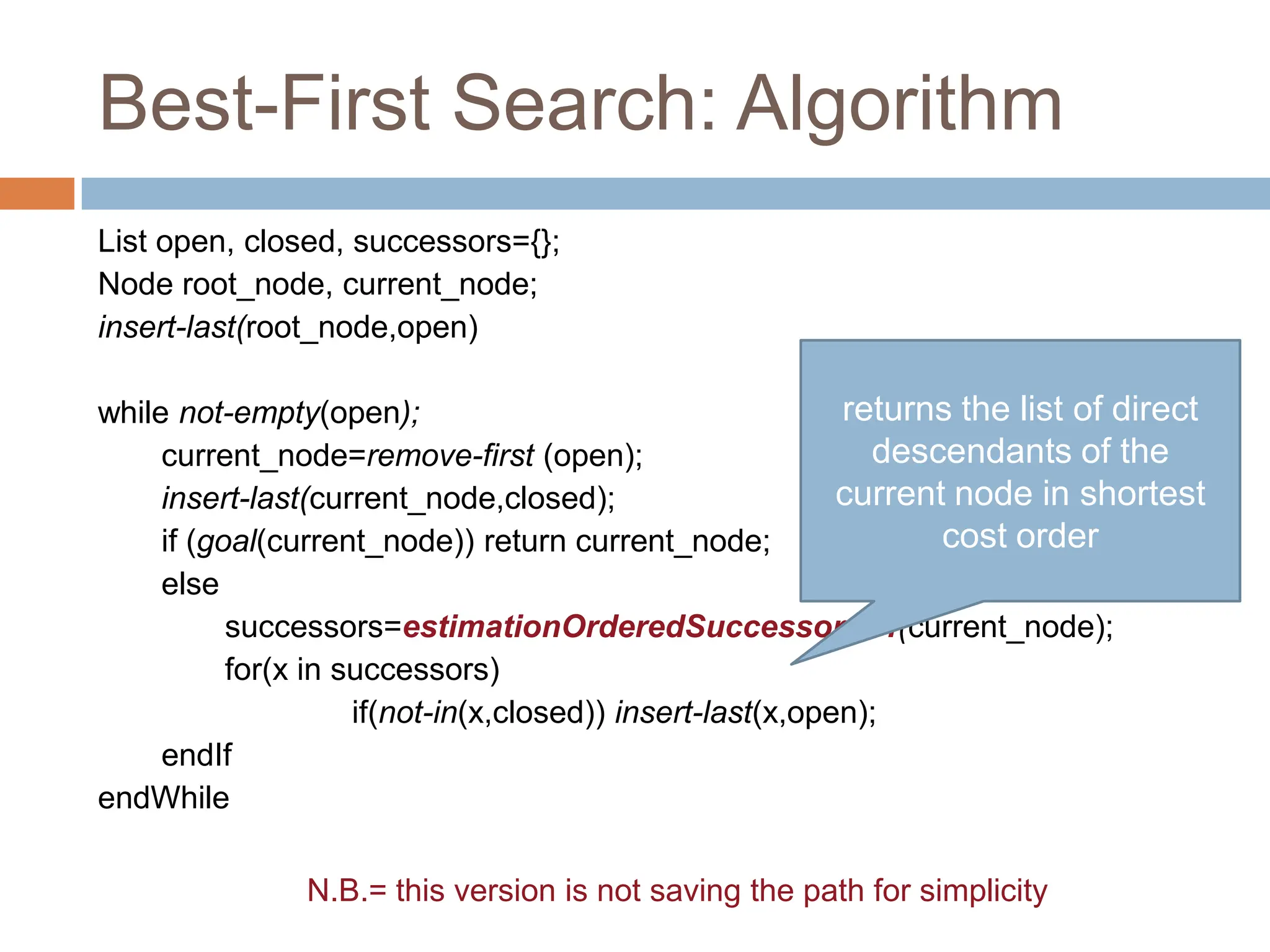Best-First Search: Algorithm
List open, closed, successors={};
Node root_node, current_node;
insert-last(root_node,open)
while not-empty(open);
current_node=remove-first (open);
insert-last(current_node,closed);
if (goal(current_node)) return current_node;
else
successors=estimationOrderedSuccessorsOf(current_node);
for(x in successors)
if(not-in(x,closed)) insert-last(x,open);
endIf
endWhile
32
N.B.= this version is not saving the path for simplicity
returns the list of direct
descendants of the
current node in shortest
cost order
 