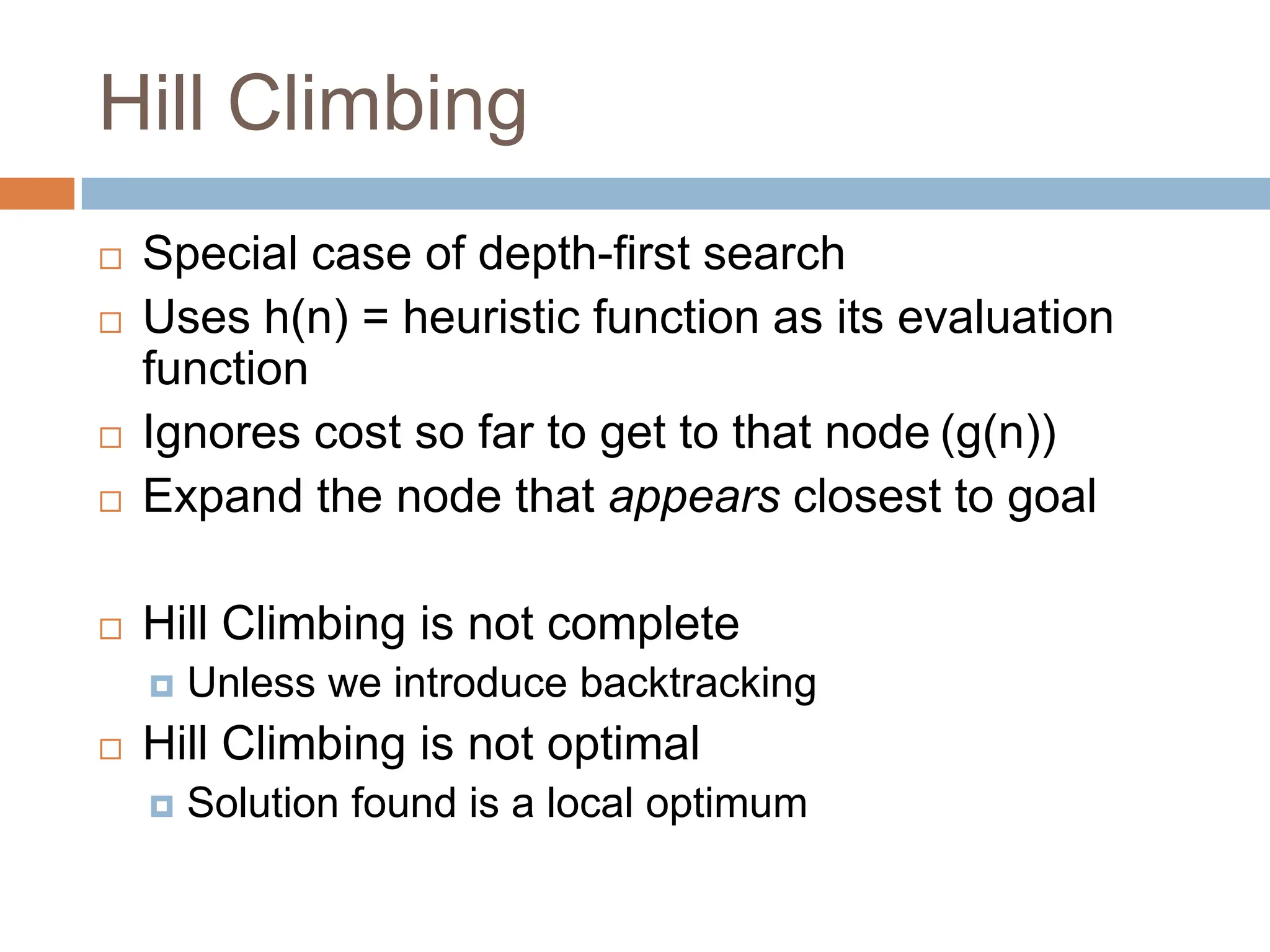 Hill Climbing
 Special case of depth-first search
 Uses h(n) = heuristic function as its evaluation
function
 Ignores cost so far to get to that node (g(n))
 Expand the node that appears closest to goal
 Hill Climbing is not complete
 Unless we introduce backtracking
 Hill Climbing is not optimal
 Solution found is a local optimum
 