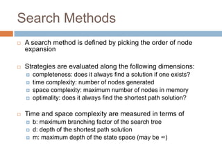 Search Methods
 A search method is defined by picking the order of node
expansion
 Strategies are evaluated along the following dimensions:
 completeness: does it always find a solution if one exists?
 time complexity: number of nodes generated
 space complexity: maximum number of nodes in memory
 optimality: does it always find the shortest path solution?
 Time and space complexity are measured in terms of
 b: maximum branching factor of the search tree
 d: depth of the shortest path solution
 m: maximum depth of the state space (may be ∞)
 
