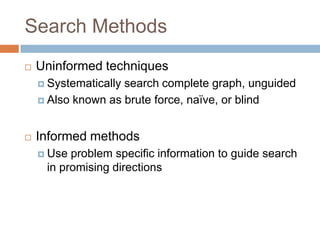 Search Methods
 Uninformed techniques
 Systematically search complete graph, unguided
 Also known as brute force, naïve, or blind
 Informed methods
 Use problem specific information to guide search
in promising directions
 