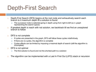 Depth-First Search
 Depth-First Search (DFS) begins at the root node and exhaustively search each
branch to it maximum depth till a solution is found
 The successor node is selected going in depth using from right to left (w.r.t. graph
representing the search space)
 If greatest depth is reach with not solution, we backtrack till we find an unexplored
branch to follow
 DFS is not complete
 If cycles are presented in the graph, DFS will follow these cycles indefinitively
 If there are no cycles, the algorithm is complete
 Cycles effects can be limited by imposing a maximal depth of search (still the algorithm is
incomplete)
 DFS is not optimal
 The first solution is found and not the shortest path to a solution
 The algorithm can be implemented with a Last In First Out (LIFO) stack or recursion
 