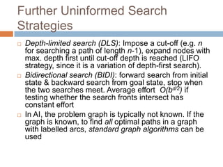 Further Uninformed Search
Strategies
 Depth-limited search (DLS): Impose a cut-off (e.g. n
for searching a path of length n-1), expand nodes with
max. depth first until cut-off depth is reached (LIFO
strategy, since it is a variation of depth-first search).
 Bidirectional search (BIDI): forward search from initial
state & backward search from goal state, stop when
the two searches meet. Average effort O(bd/2) if
testing whether the search fronts intersect has
constant effort
 In AI, the problem graph is typically not known. If the
graph is known, to find all optimal paths in a graph
with labelled arcs, standard graph algorithms can be
used
 