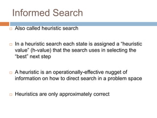 Informed Search
 Also called heuristic search
 In a heuristic search each state is assigned a “heuristic
value” (h-value) that the search uses in selecting the
“best” next step
 A heuristic is an operationally-effective nugget of
information on how to direct search in a problem space
 Heuristics are only approximately correct
 