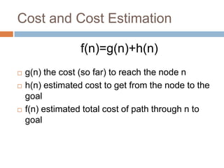 Cost and Cost Estimation
f(n)=g(n)+h(n)
 g(n) the cost (so far) to reach the node n
 h(n) estimated cost to get from the node to the
goal
 f(n) estimated total cost of path through n to
goal
 