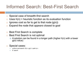 Informed Search: Best-First Search
 Special case of breadth-first search
 Uses h(n) = heuristic function as its evaluation function
 Ignores cost so far to get to that node (g(n))
 Expand the node that appears closest to goal
 Best First Search is complete
 Best First Search is not optimal
 A solution can be found in a longer path (higher h(n) with a lower
g(n) value)
 Special cases:
 uniform cost search: f(n) = g(n) = path to n
 A* search
31
 