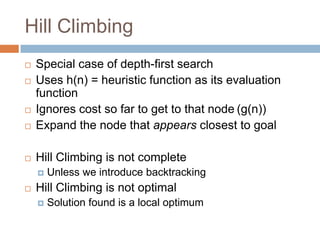 Hill Climbing
 Special case of depth-first search
 Uses h(n) = heuristic function as its evaluation
function
 Ignores cost so far to get to that node (g(n))
 Expand the node that appears closest to goal
 Hill Climbing is not complete
 Unless we introduce backtracking
 Hill Climbing is not optimal
 Solution found is a local optimum
 