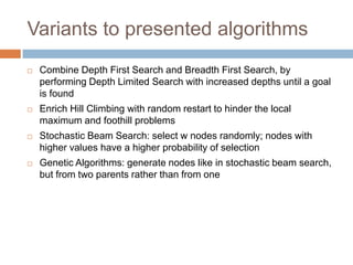 Variants to presented algorithms
 Combine Depth First Search and Breadth First Search, by
performing Depth Limited Search with increased depths until a goal
is found
 Enrich Hill Climbing with random restart to hinder the local
maximum and foothill problems
 Stochastic Beam Search: select w nodes randomly; nodes with
higher values have a higher probability of selection
 Genetic Algorithms: generate nodes like in stochastic beam search,
but from two parents rather than from one
 