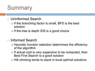 Summary
 Uninformed Search
 If the branching factor is small, BFS is the best
solution
 If the tree is depth IDS is a good choice
 Informed Search
 Heuristic function selection determines the efficiency
of the algorithm
 If actual cost is very expensive to be computed, then
Best First Search is a good solution
 Hill climbing tends to stack in local optimal solutions
 