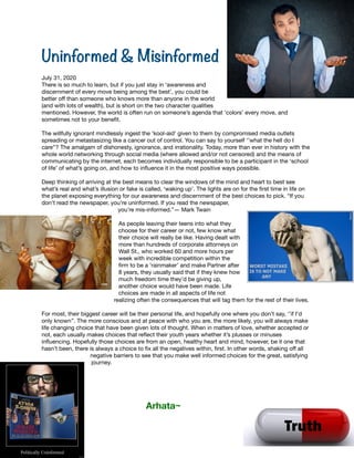 Uninformed & Misinformed


July 31, 2020

There is so much to learn, but if you just stay in ‘awareness and
discernment of every move being among the best’, you could be
better oﬀ than someone who knows more than anyone in the world
(and with lots of wealth), but is short on the two character qualities
mentioned. However, the world is often run on someone’s agenda that ‘colors’ every move, and
sometimes not to your beneﬁt. 

The willfully ignorant mindlessly ingest the ‘kool-aid’ given to them by compromised media outlets
spreading or metastasizing like a cancer out of control. You can say to yourself ‘’what the hell do I
care’’? The amalgam of dishonesty, ignorance, and irrationality. Today, more than ever in history with the
whole world networking through social media (where allowed and/or not censored) and the means of
communicating by the internet, each becomes individually responsible to be a participant in the ‘school
of life’ of what’s going on, and how to inﬂuence it in the most positive ways possible. 

Deep thinking of arriving at the best means to clear the windows of the mind and heart to best see
what’s real and what’s illusion or fake is called, ‘waking up’. The lights are on for the ﬁrst time in life on
the planet exposing everything for our awareness and discernment of the best choices to pick. “If you
don't read the newspaper, you're uninformed. If you read the newspaper,
you're mis-informed.”― Mark Twain

As people leaving their teens into what they
choose for their career or not, few know what
their choice will really be like. Having dealt with
more than hundreds of corporate attorneys on
Wall St., who worked 60 and more hours per
week with incredible competition within the
ﬁrm to be a ‘rainmaker’ and make Partner after
8 years, they usually said that if they knew how
much freedom time they’d be giving up,
another choice would have been made. Life
choices are made in all aspects of life not
realizing often the consequences that will tag them for the rest of their lives.

For most, their biggest career will be their personal life, and hopefully one where you don’t say, ‘’if I’d
only known’’. The more conscious and at peace with who you are, the more likely, you will always make
life changing choice that have been given lots of thought. When in matters of love, whether accepted or
not, each usually makes choices that reﬂect their youth years whether it’s plusses or minuses
inﬂuencing. Hopefully those choices are from an open, healthy heart and mind, however, be it one that
hasn’t been, there is always a choice to ﬁx all the negatives within, ﬁrst. In other words, shaking oﬀ all
negative barriers to see that you make well informed choices for the great, satisfying
journey.



	 	 	 Arhata~

 