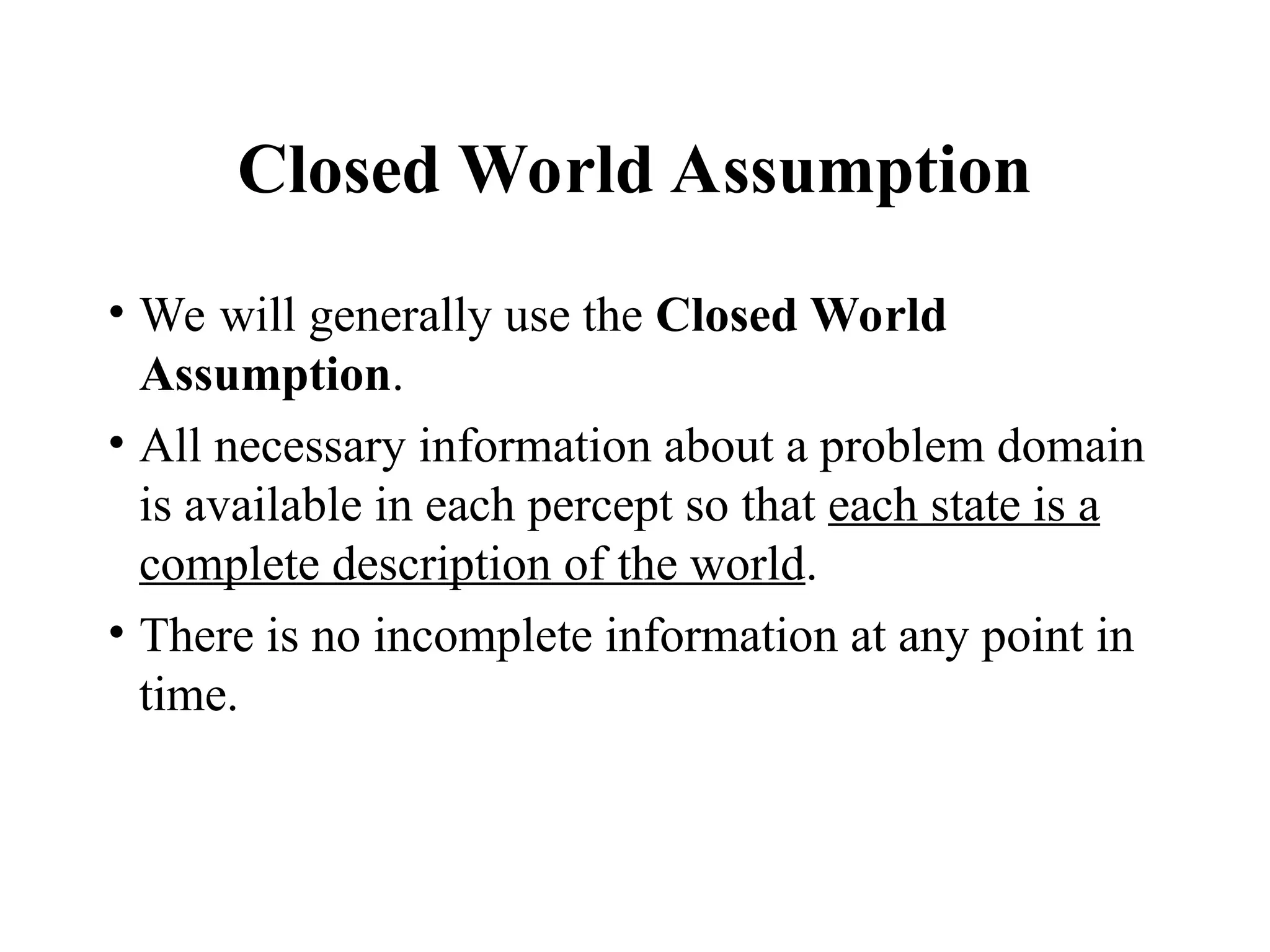 Closed World Assumption
• We will generally use the Closed World
Assumption.
• All necessary information about a problem domain
is available in each percept so that each state is a
complete description of the world.
• There is no incomplete information at any point in
time.
 