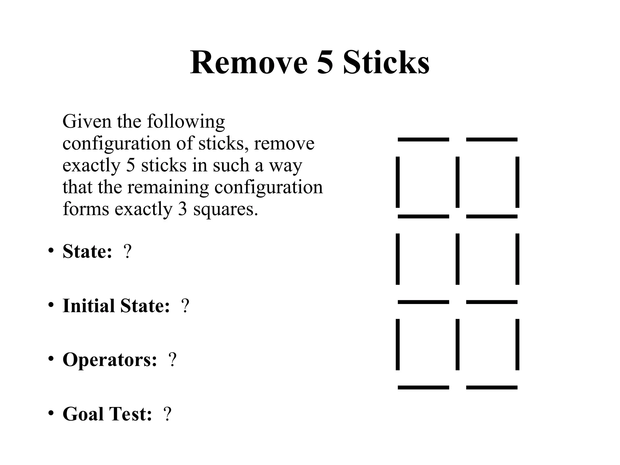 Remove 5 Sticks
Given the following
configuration of sticks, remove
exactly 5 sticks in such a way
that the remaining configuration
forms exactly 3 squares.
• State: ?
• Initial State: ?
• Operators: ?
• Goal Test: ?
 
