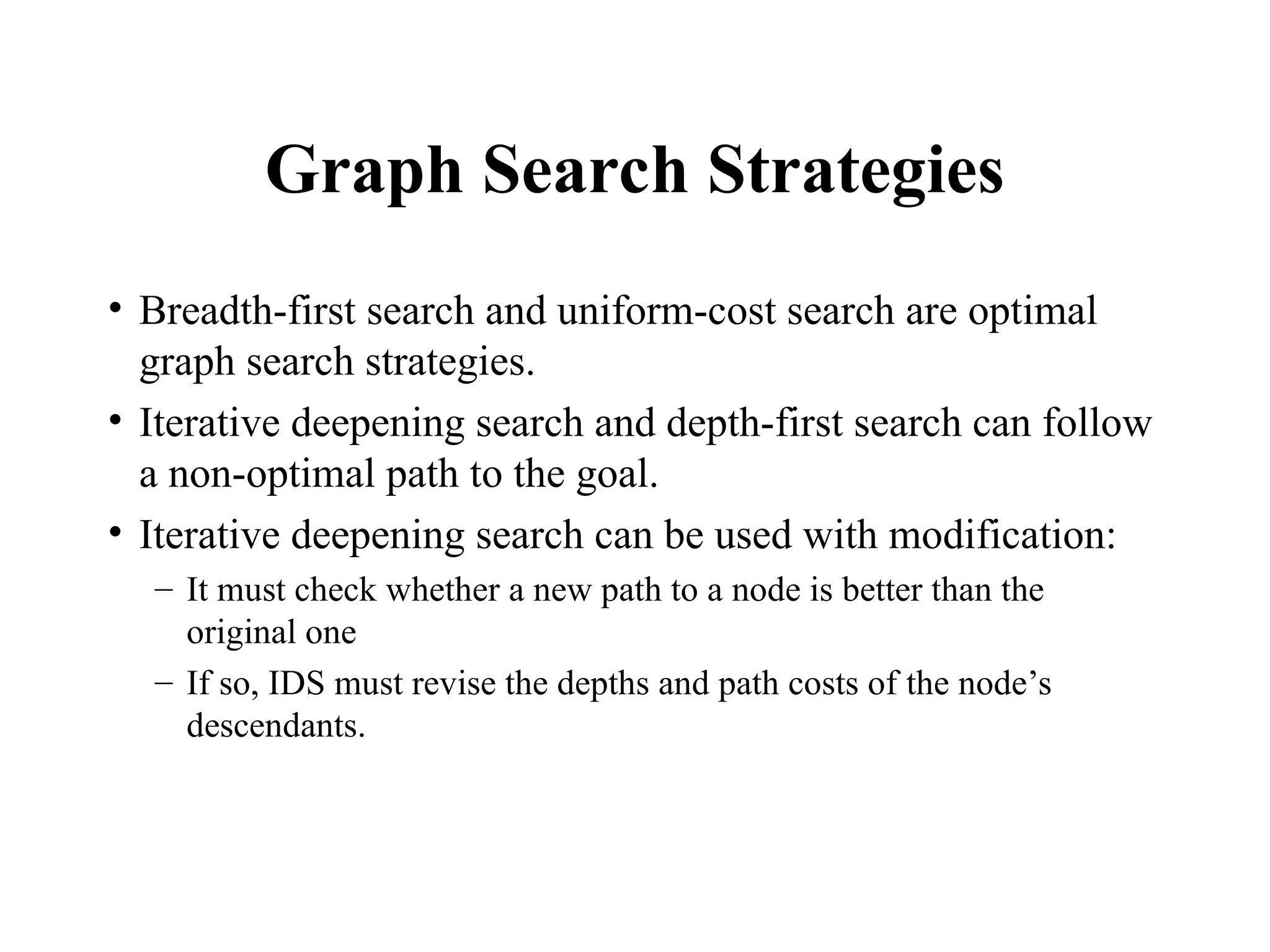 Graph Search Strategies
• Breadth-first search and uniform-cost search are optimal
graph search strategies.
• Iterative deepening search and depth-first search can follow
a non-optimal path to the goal.
• Iterative deepening search can be used with modification:
– It must check whether a new path to a node is better than the
original one
– If so, IDS must revise the depths and path costs of the node’s
descendants.
 