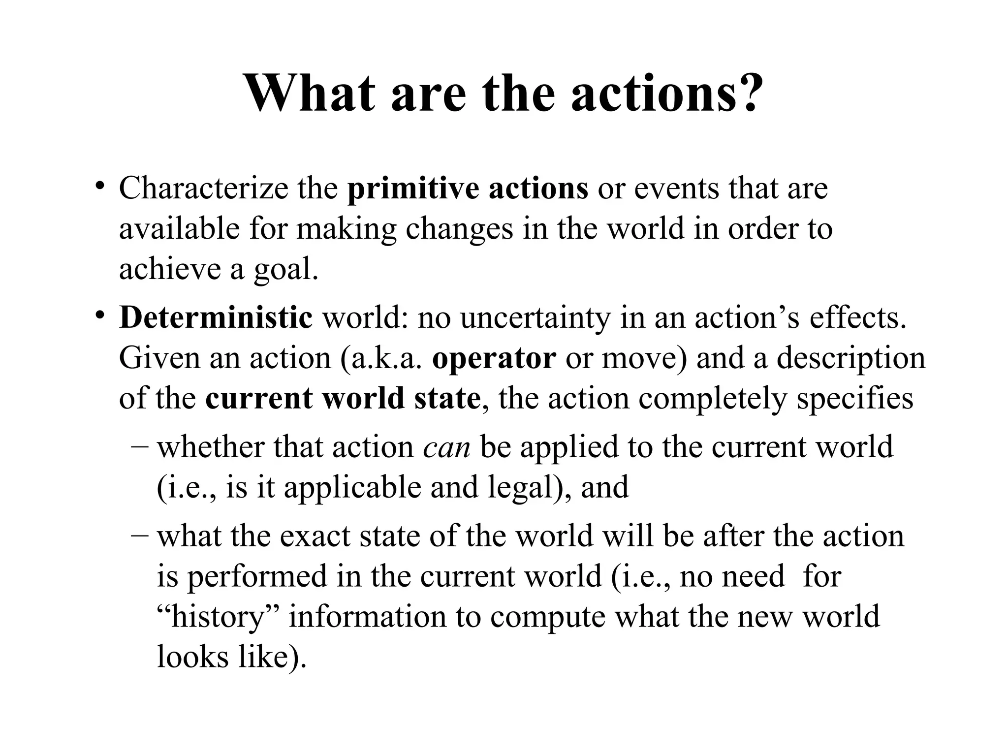What are the actions?
• Characterize the primitive actions or events that are
available for making changes in the world in order to
achieve a goal.
• Deterministic world: no uncertainty in an action’s effects.
Given an action (a.k.a. operator or move) and a description
of the current world state, the action completely specifies
– whether that action can be applied to the current world
(i.e., is it applicable and legal), and
– what the exact state of the world will be after the action
is performed in the current world (i.e., no need for
“history” information to compute what the new world
looks like).
 