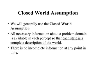 Closed World Assumption
• We will generally use the Closed World
Assumption.
• All necessary information about a problem domain
is available in each percept so that each state is a
complete description of the world.
• There is no incomplete information at any point in
time.
 