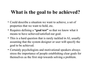 What is the goal to be achieved?
• Could describe a situation we want to achieve, a set of
properties that we want to hold, etc.
• Requires defining a “goal test” so that we know what it
means to have achieved/satisfied our goal.
• This is a hard question that is rarely tackled in AI, usually
assuming that the system designer or user will specify the
goal to be achieved.
• Certainly psychologists and motivational speakers always
stress the importance of people establishing clear goals for
themselves as the first step towards solving a problem.
 
